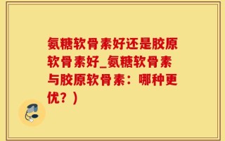 氨糖软骨素好还是胶原软骨素好_氨糖软骨素与胶原软骨素：哪种更优？)