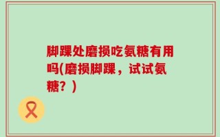 脚踝处磨损吃氨糖有用吗(磨损脚踝，试试氨糖？)
