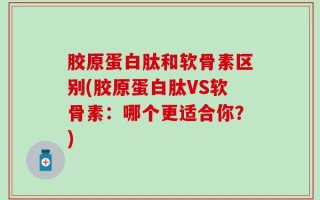 胶原蛋白肽和软骨素区别(胶原蛋白肽VS软骨素：哪个更适合你？)