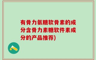 有骨力氨糖软骨素的成分含骨力素糖软件素成分的产品推荐)