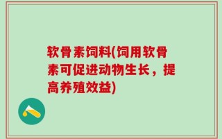 软骨素饲料(饲用软骨素可促进动物生长，提高养殖效益)