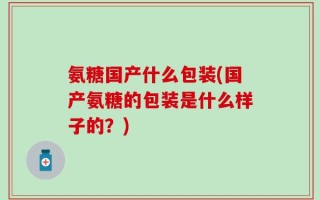 氨糖国产什么包装(国产氨糖的包装是什么样子的？)
