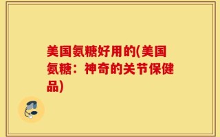 美国氨糖好用的(美国氨糖：神奇的关节保健品)