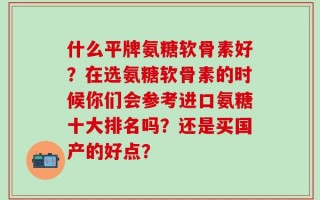 什么平牌氨糖软骨素好？在选氨糖软骨素的时候你们会参考进口氨糖十大排名吗？还是买国产的好点？