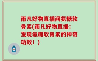 雨凡好物直播间氨糖软骨素(雨凡好物直播：发现氨糖软骨素的神奇功效！)