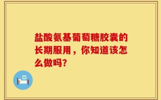 盐酸氨基葡萄糖胶囊的长期服用，你知道该怎么做吗？