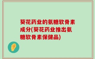 葵花药业的氨糖软骨素成分(葵花药业推出氨糖软骨素保健品)