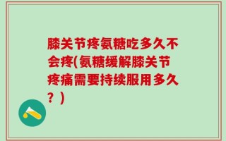 膝关节疼氨糖吃多久不会疼(氨糖缓解膝关节疼痛需要持续服用多久？)