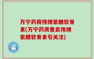 万宁药房伟博氨糖软骨素(万宁药房售卖伟博氨糖软骨素引关注)
