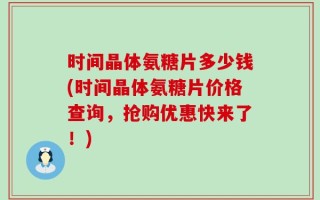 时间晶体氨糖片多少钱(时间晶体氨糖片价格查询，抢购优惠快来了！)