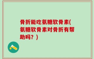 骨折能吃氨糖软骨素(氨糖软骨素对骨折有帮助吗？)