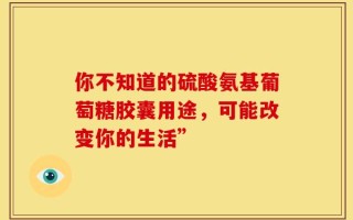 你不知道的硫酸氨基葡萄糖胶囊用途，可能改变你的生活”