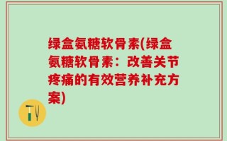 绿盒氨糖软骨素(绿盒氨糖软骨素：改善关节疼痛的有效营养补充方案)