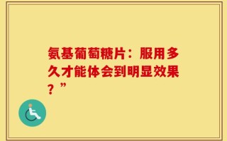 氨基葡萄糖片：服用多久才能体会到明显效果？”