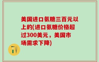 美国进口氨糖三百元以上的(进口氨糖价格超过300美元，美国市场需求下降)