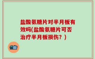 盐酸氨糖片对半月板有效吗(盐酸氨糖片可否治疗半月板损伤？)