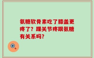 氨糖软骨素吃了膝盖更疼了？踝关节疼跟氨糖有关系吗？