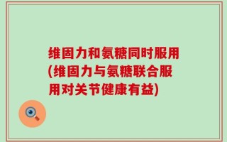 维固力和氨糖同时服用(维固力与氨糖联合服用对关节健康有益)