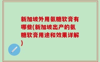 新加坡外用氨糖软膏有哪些(新加坡出产的氨糖软膏用途和效果详解)