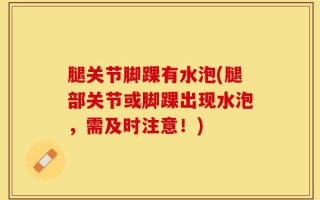 腿关节脚踝有水泡(腿部关节或脚踝出现水泡，需及时注意！)