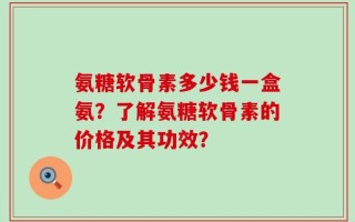氨糖软骨素多少钱一盒氨？了解氨糖软骨素的价格及其功效？