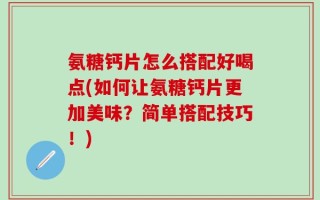 氨糖钙片怎么搭配好喝点(如何让氨糖钙片更加美味？简单搭配技巧！)