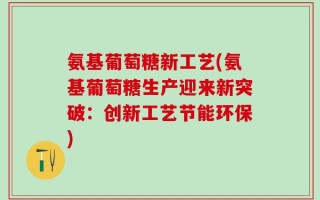氨基葡萄糖新工艺(氨基葡萄糖生产迎来新突破：创新工艺节能环保)