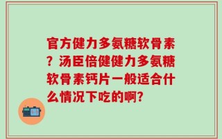 官方健力多氨糖软骨素？汤臣倍健健力多氨糖软骨素钙片一般适合什么情况下吃的啊？