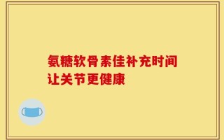 氨糖软骨素佳补充时间让关节更健康