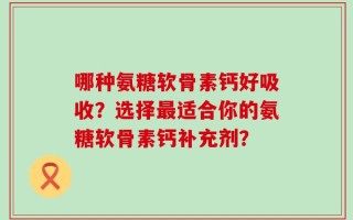 哪种氨糖软骨素钙好吸收？选择最适合你的氨糖软骨素钙补充剂？