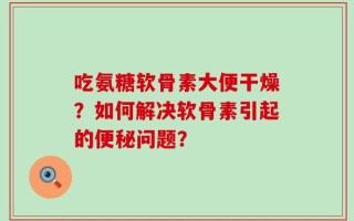 吃氨糖软骨素大便干燥？如何解决软骨素引起的便秘问题？