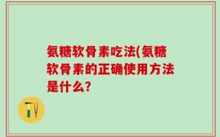 氨糖软骨素吃法(氨糖软骨素的正确使用方法是什么？