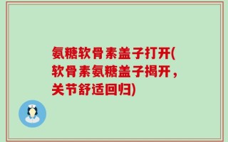氨糖软骨素盖子打开(软骨素氨糖盖子揭开，关节舒适回归)