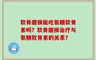 软骨磨损能吃氨糖软骨素吗？软骨磨损治疗与氨糖软骨素的关系？