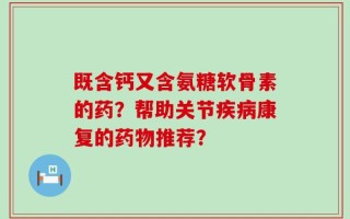 既含钙又含氨糖软骨素的药？帮助关节疾病康复的药物推荐？