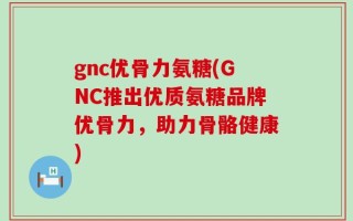 gnc优骨力氨糖(GNC推出优质氨糖品牌优骨力，助力骨骼健康)