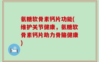 氨糖软骨素钙片功能(维护关节健康，氨糖软骨素钙片助力骨骼健康)