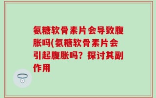氨糖软骨素片会导致腹胀吗(氨糖软骨素片会引起腹胀吗？探讨其副作用