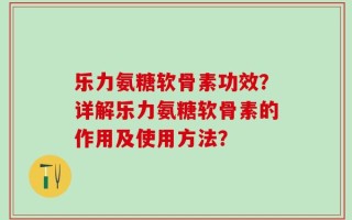 乐力氨糖软骨素功效？详解乐力氨糖软骨素的作用及使用方法？