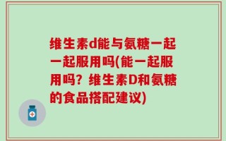维生素d能与氨糖一起一起服用吗(能一起服用吗？维生素D和氨糖的食品搭配建议)