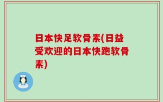 日本快足软骨素(日益受欢迎的日本快跑软骨素)