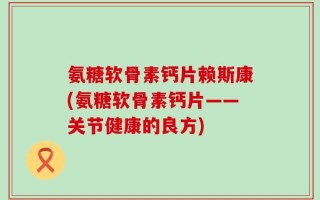 氨糖软骨素钙片赖斯康(氨糖软骨素钙片——关节健康的良方)