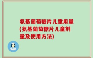 氨基葡萄糖片儿童用量(氨基葡萄糖片儿童剂量及使用方法)