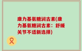 康力基氨糖润古素(康力基氨糖润古素：舒缓关节不适新选择)