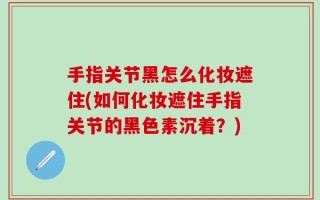 手指关节黑怎么化妆遮住(如何化妆遮住手指关节的黑色素沉着？)