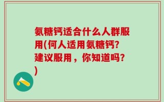 氨糖钙适合什么人群服用(何人适用氨糖钙？建议服用，你知道吗？)