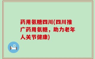 药用氨糖四川(四川推广药用氨糖，助力老年人关节健康)