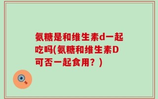 氨糖是和维生素d一起吃吗(氨糖和维生素D可否一起食用？)