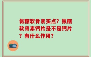 氨糖软骨素买点？氨糖软骨素钙片是不是钙片？有什么作用？