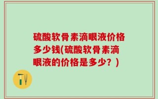 硫酸软骨素滴眼液价格多少钱(硫酸软骨素滴眼液的价格是多少？)
